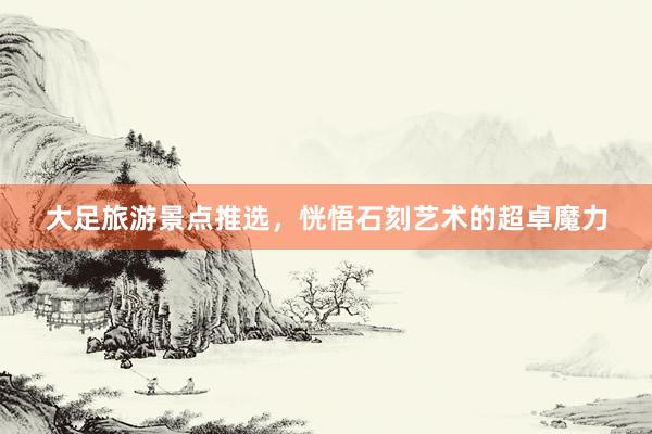 大足旅游景点推选，恍悟石刻艺术的超卓魔力